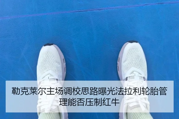 勒克莱尔主场调校思路曝光法拉利轮胎管理能否压制红牛